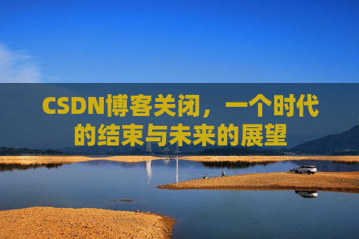 CSDN博客关闭，一个时代的结束与未来的展望